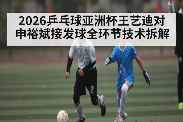 2026乒乓球亚洲杯王艺迪对申裕斌接发球全环节技术拆解 - kaiyun